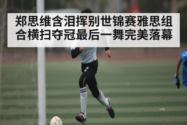 郑思维含泪挥别世锦赛雅思组合横扫夺冠最后一舞完美落幕