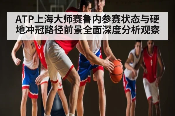 ATP上海大师赛鲁内参赛状态与硬地冲冠路径前景全面深度分析观察
