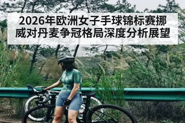 2026年欧洲女子手球锦标赛挪威对丹麦争冠格局深度分析展望