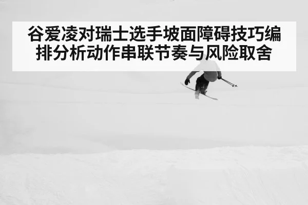 谷爱凌对瑞士选手坡面障碍技巧编排分析动作串联节奏与风险取舍